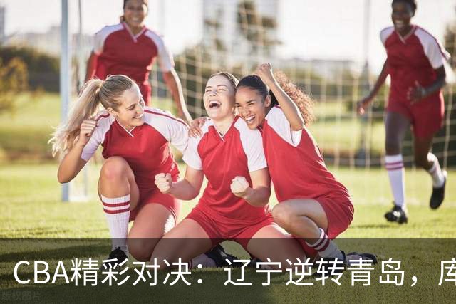 CBA精彩对决：辽宁逆转青岛，库珀表现抢眼